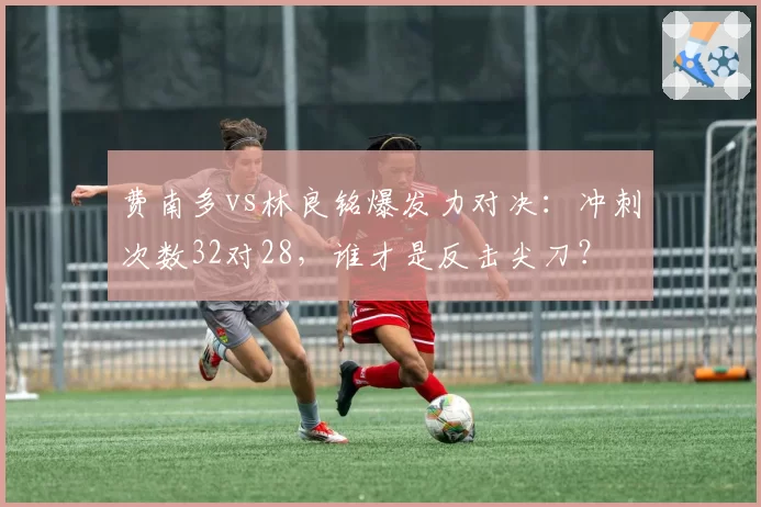 费南多vs林良铭爆发力对决：冲刺次数32对28，谁才是反击尖刀？