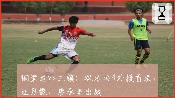 铜梁龙vs三镇：双方均4外援首发，杜月徵、廖承坚出战
