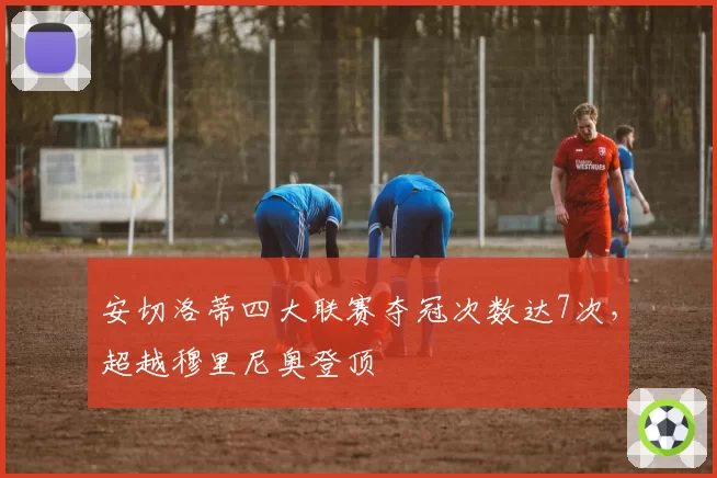 安切洛蒂四大联赛夺冠次数达7次，超越穆里尼奥登顶