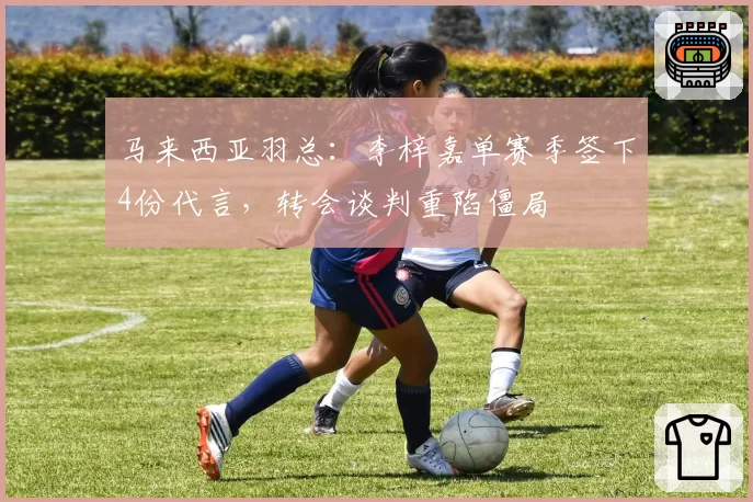 马来西亚羽总：李梓嘉单赛季签下4份代言，转会谈判重陷僵局