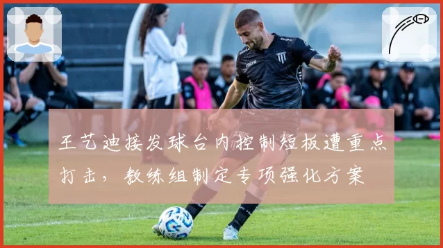 王艺迪接发球台内控制短板遭重点打击，教练组制定专项强化方案