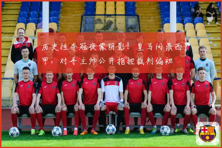 历史性夺冠夜蒙阴影！皇马问鼎西甲，对手主帅公开指控裁判偏袒