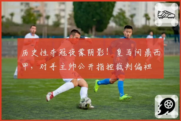 历史性夺冠夜蒙阴影!皇马问鼎西甲,对手主帅公开指控裁判偏袒