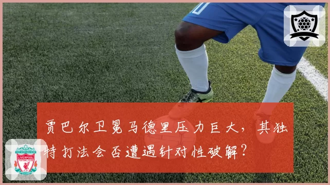 贾巴尔卫冕马德里压力巨大，其独特打法会否遭遇针对性破解？
