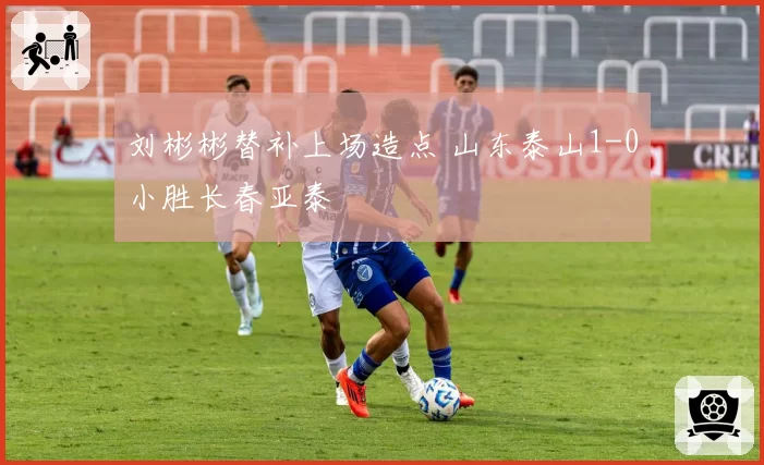 刘彬彬替补上场造点 山东泰山1-0小胜长春亚泰