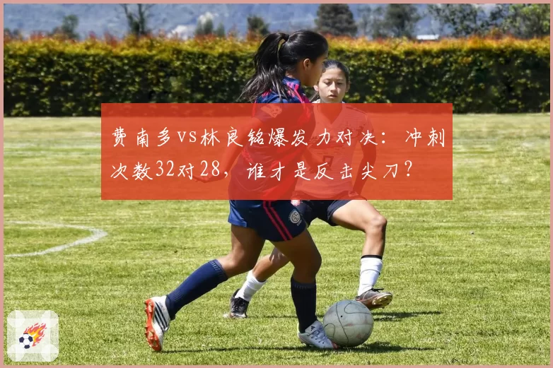 费南多vs林良铭爆发力对决：冲刺次数32对28，谁才是反击尖刀？