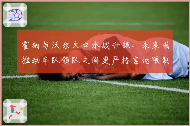 霍纳与沃尔夫口水战升级，未来或推动车队领队之间更严格言论限制