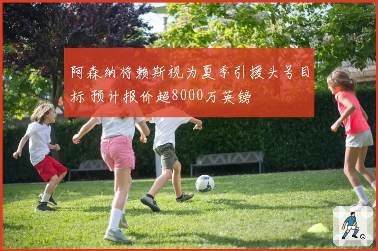 阿森纳将赖斯视为夏季引援头号目标 预计报价超8000万英镑