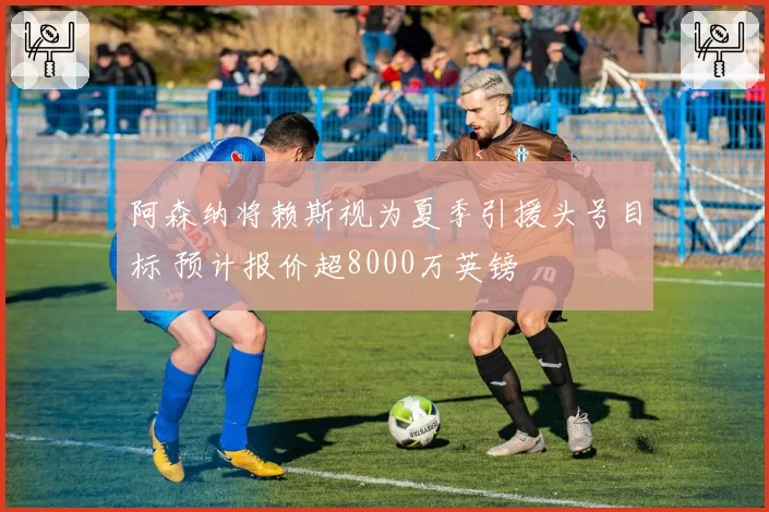 阿森纳将赖斯视为夏季引援头号目标 预计报价超8000万英镑