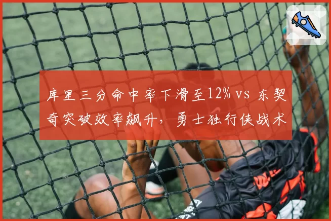 库里三分命中率下滑至12% vs 东契奇突破效率飙升,勇士独行侠战术体系面临重构