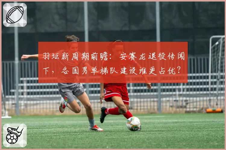 羽坛新周期前瞻：安赛龙退役传闻下，各国男单梯队建设谁更占优？