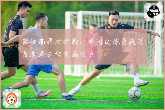 若快船再次折戟，乔治的球员选项与未来去向将成焦点