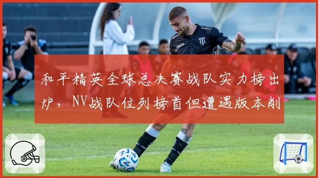 和平精英全球总决赛战队实力榜出炉，NV战队位列榜首但遭遇版本削弱