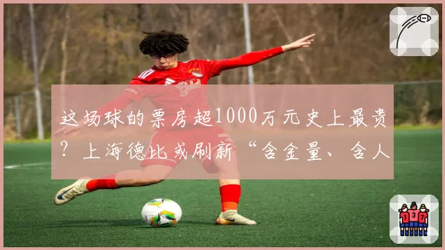 这场球的票房超1000万元史上最贵?上海德比或刷新“含金量、含人量”纪录