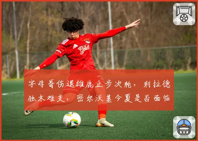 字母哥伤退雄鹿止步次轮，利拉德独木难支，密尔沃基今夏是否面临重组？