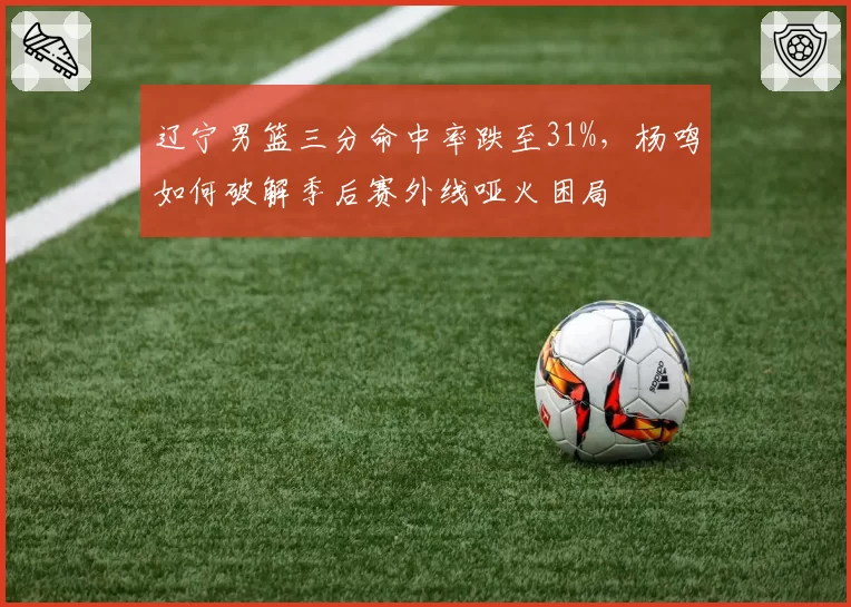 辽宁男篮三分命中率跌至31%，杨鸣如何破解季后赛外线哑火困局