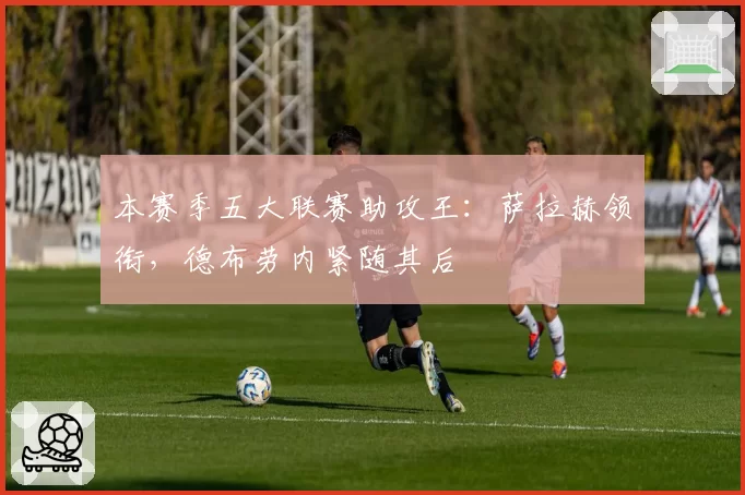 本赛季五大联赛助攻王：萨拉赫领衔，德布劳内紧随其后