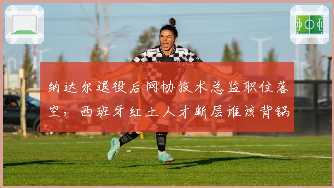 纳达尔退役后网协技术总监职位落空,西班牙红土人才断层谁该背锅引争论
