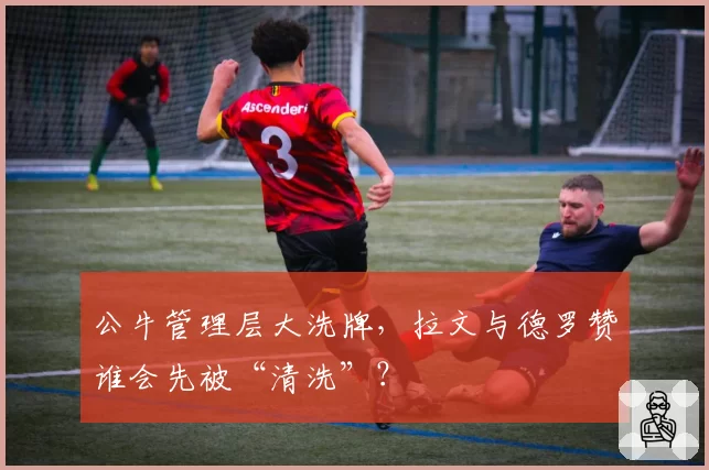 公牛管理层大洗牌，拉文与德罗赞谁会先被“清洗”？