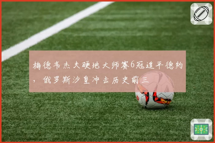 梅德韦杰夫硬地大师赛6冠追平德约,俄罗斯沙皇冲击历史前三