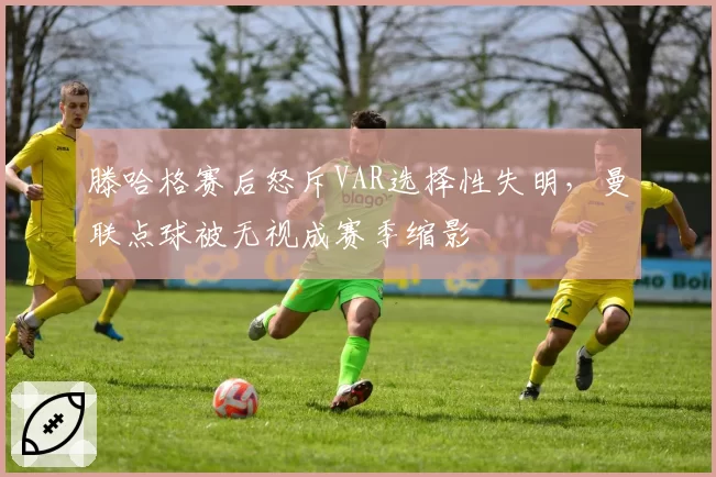 滕哈格赛后怒斥VAR选择性失明，曼联点球被无视成赛季缩影