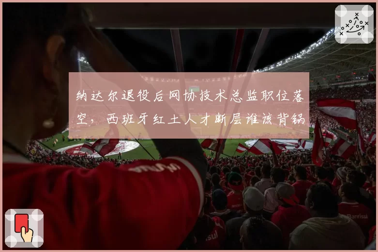 纳达尔退役后网协技术总监职位落空,西班牙红土人才断层谁该背锅引争论