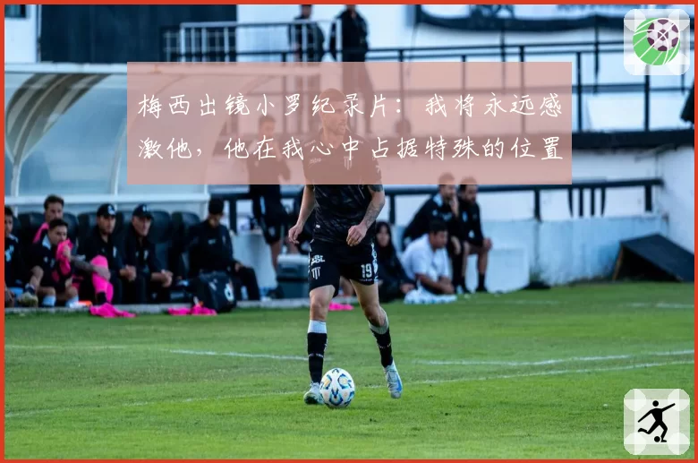 梅西出镜小罗纪录片:我将永远感激他,他在我心中占据特殊的位置