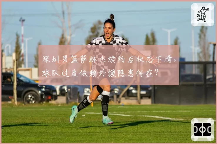 深圳男篮萨林杰续约后状态下滑，球队过度依赖外援隐患何在？