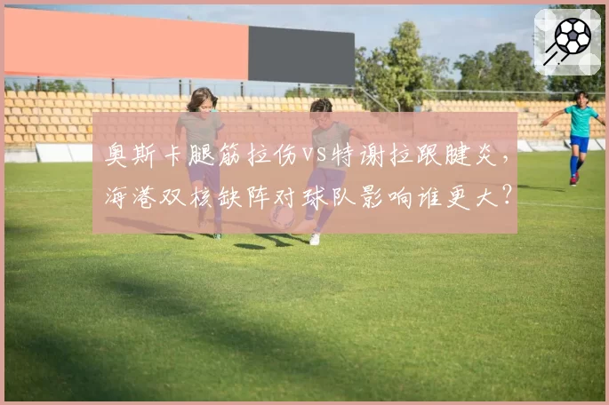 奥斯卡腿筋拉伤vs特谢拉跟腱炎，海港双核缺阵对球队影响谁更大？