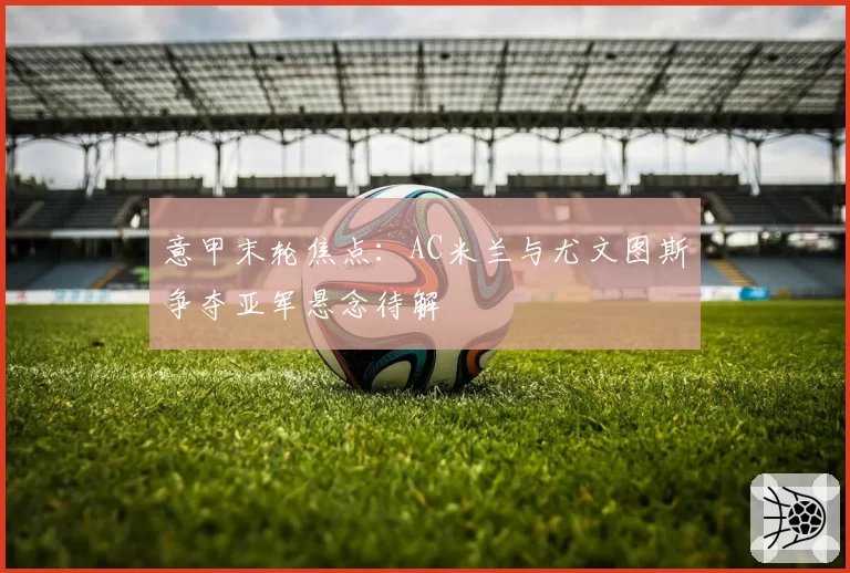 意甲末轮焦点：AC米兰与尤文图斯争夺亚军悬念待解