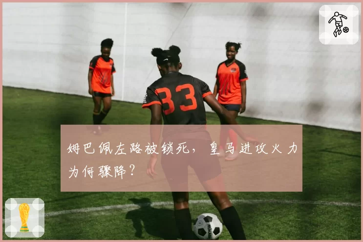 姆巴佩左路被锁死,皇马进攻火力为何骤降?