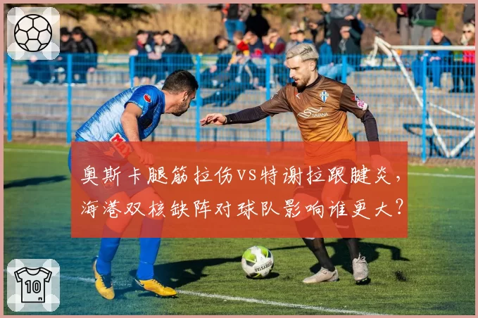 奥斯卡腿筋拉伤vs特谢拉跟腱炎,海港双核缺阵对球队影响谁更大?