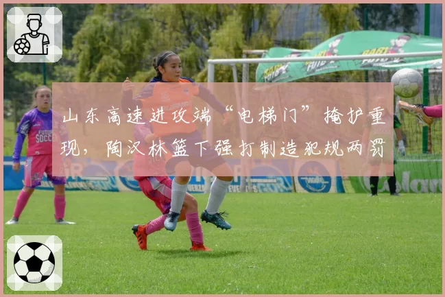 山东高速进攻端“电梯门”掩护重现，陶汉林篮下强打制造犯规两罚全中