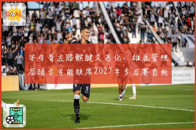 字母哥左膝髌腱炎恶化，雄鹿管理层暗示可能缺席2027年季后赛首轮
