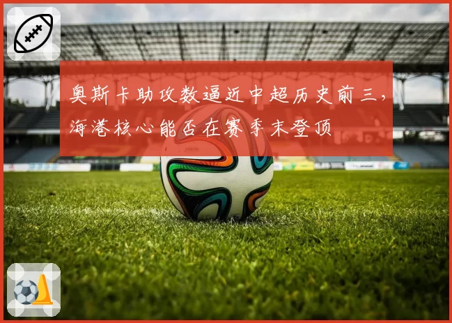 奥斯卡助攻数逼近中超历史前三，海港核心能否在赛季末登顶