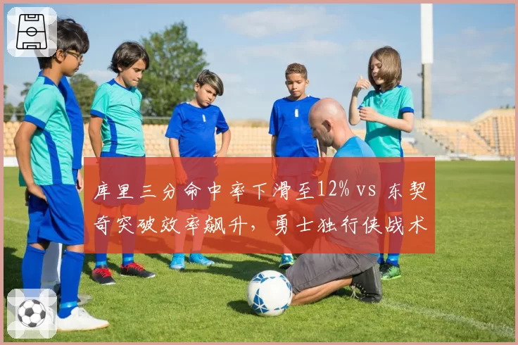 库里三分命中率下滑至12% vs 东契奇突破效率飙升,勇士独行侠战术体系面临重构