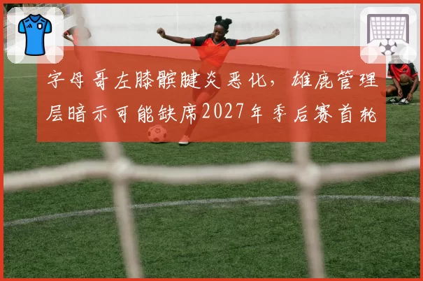 字母哥左膝髌腱炎恶化，雄鹿管理层暗示可能缺席2027年季后赛首轮