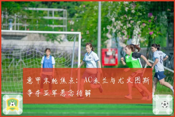 意甲末轮焦点：AC米兰与尤文图斯争夺亚军悬念待解