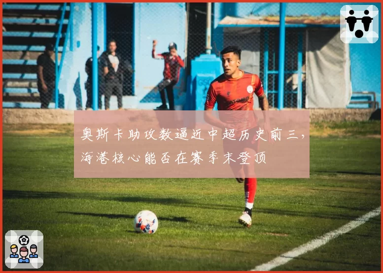 奥斯卡助攻数逼近中超历史前三，海港核心能否在赛季末登顶