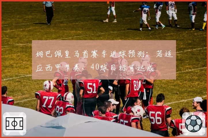 姆巴佩皇马首赛季进球预测：若适应西甲节奏，40球目标可达成