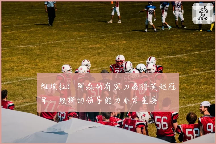 维埃拉：阿森纳有实力赢得英超冠军，赖斯的领导能力非常重要