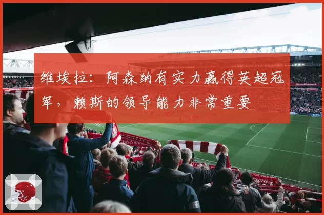 维埃拉：阿森纳有实力赢得英超冠军，赖斯的领导能力非常重要