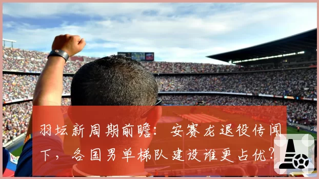 羽坛新周期前瞻：安赛龙退役传闻下，各国男单梯队建设谁更占优？