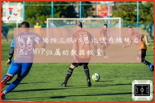 约基奇场均三双vs恩比德内线统治力:MVP归属的数据较量